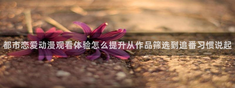 汗汗漫画高清全集:都市恋爱动漫观看体验怎么提升从作品筛选到追番习惯说起配图